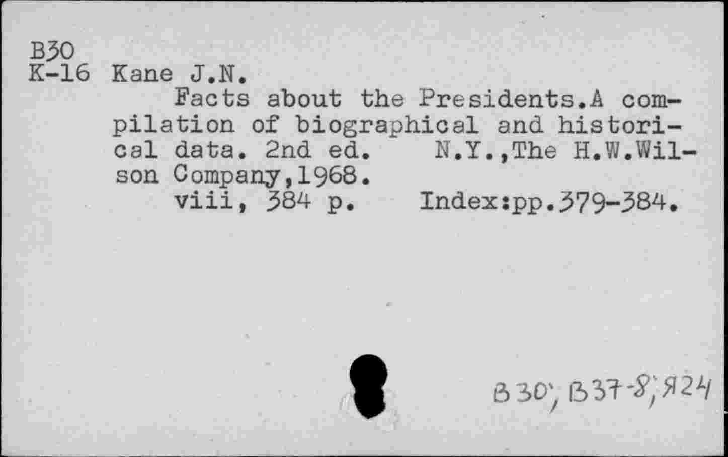 ﻿B30
K-16 Kane J.N.
Facts about the Presidents.A compilation of biographical and historical data. 2nd ed. N.Y.,The H.W.Wilson Company,1968.
viii, 5S4 p. Index:pp.j>79-384.
63O'z